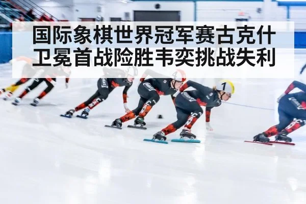 国际象棋世界冠军赛古克什卫冕首战险胜韦奕挑战失利